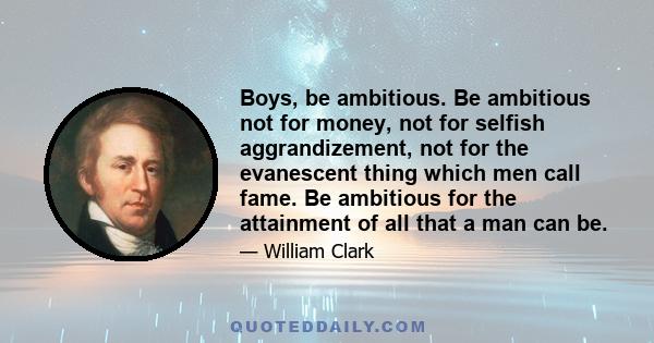 Boys, be ambitious. Be ambitious not for money, not for selfish aggrandizement, not for the evanescent thing which men call fame. Be ambitious for the attainment of all that a man can be.