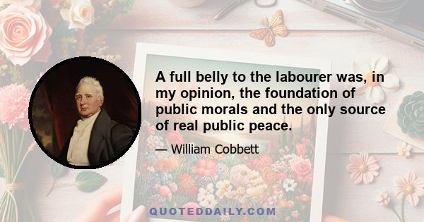 A full belly to the labourer was, in my opinion, the foundation of public morals and the only source of real public peace.