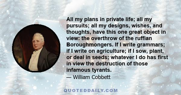 All my plans in private life; all my pursuits; all my designs, wishes, and thoughts, have this one great object in view: the overthrow of the ruffian Boroughmongers. If I write grammars; if I write on agriculture; if I