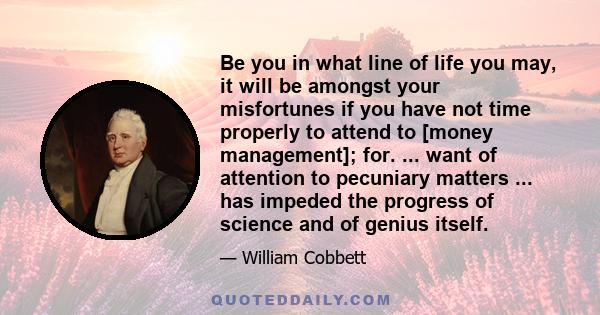 Be you in what line of life you may, it will be amongst your misfortunes if you have not time properly to attend to [money management]; for. ... want of attention to pecuniary matters ... has impeded the progress of