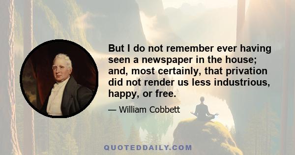 But I do not remember ever having seen a newspaper in the house; and, most certainly, that privation did not render us less industrious, happy, or free.