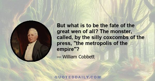 But what is to be the fate of the great wen of all? The monster, called, by the silly coxcombs of the press, the metropolis of the empire?