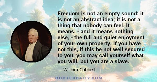 Freedom is not an empty sound; it is not an abstract idea; it is not a thing that nobody can feel. It means, - and it means nothing else, - the full and quiet enjoyment of your own property. If you have not this, if