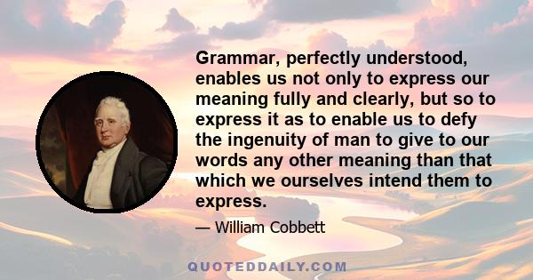 Grammar, perfectly understood, enables us not only to express our meaning fully and clearly, but so to express it as to enable us to defy the ingenuity of man to give to our words any other meaning than that which we