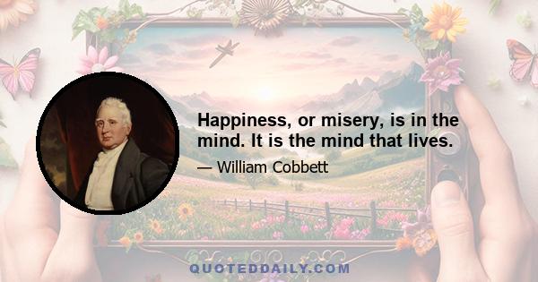 Happiness, or misery, is in the mind. It is the mind that lives.