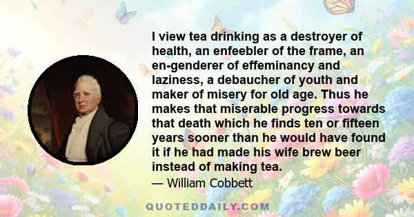 I view tea drinking as a destroyer of health, an enfeebler of the frame, an en-genderer of effeminancy and laziness, a debaucher of youth and maker of misery for old age. Thus he makes that miserable progress towards