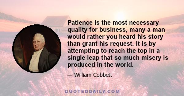 Patience is the most necessary quality for business, many a man would rather you heard his story than grant his request. It is by attempting to reach the top in a single leap that so much misery is produced in the world.