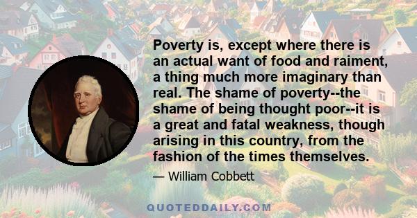 Poverty is, except where there is an actual want of food and raiment, a thing much more imaginary than real. The shame of poverty--the shame of being thought poor--it is a great and fatal weakness, though arising in