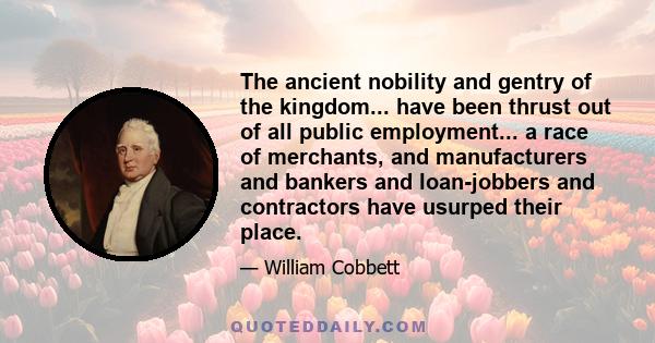 The ancient nobility and gentry of the kingdom... have been thrust out of all public employment... a race of merchants, and manufacturers and bankers and loan-jobbers and contractors have usurped their place.