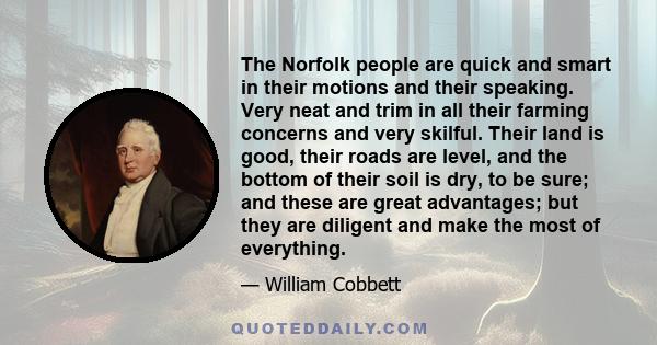 The Norfolk people are quick and smart in their motions and their speaking. Very neat and trim in all their farming concerns and very skilful. Their land is good, their roads are level, and the bottom of their soil is