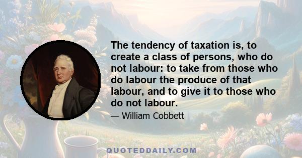 The tendency of taxation is, to create a class of persons, who do not labour: to take from those who do labour the produce of that labour, and to give it to those who do not labour.