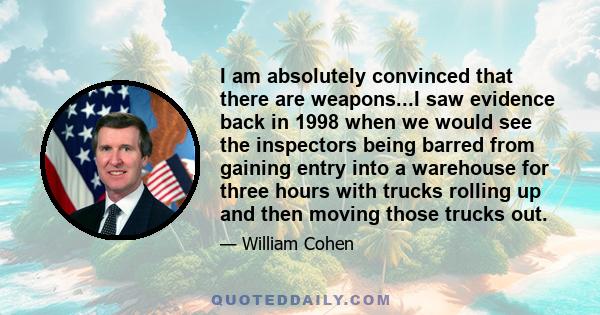 I am absolutely convinced that there are weapons...I saw evidence back in 1998 when we would see the inspectors being barred from gaining entry into a warehouse for three hours with trucks rolling up and then moving