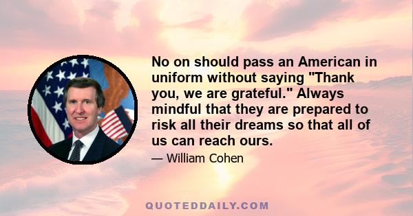 No on should pass an American in uniform without saying Thank you, we are grateful. Always mindful that they are prepared to risk all their dreams so that all of us can reach ours.