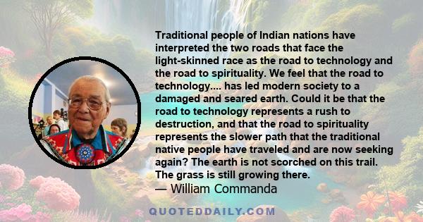 Traditional people of Indian nations have interpreted the two roads that face the light-skinned race as the road to technology and the road to spirituality. We feel that the road to technology.... has led modern society 