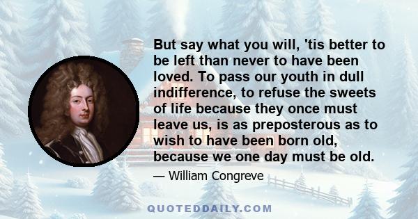 But say what you will, 'tis better to be left than never to have been loved. To pass our youth in dull indifference, to refuse the sweets of life because they once must leave us, is as preposterous as to wish to have