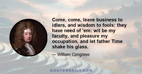 Come, come, leave business to idlers, and wisdom to fools: they have need of 'em: wit be my faculty, and pleasure my occupation, and let father Time shake his glass.