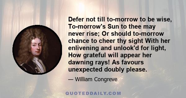 Defer not till to-morrow to be wise, To-morrow's Sun to thee may never rise; Or should to-morrow chance to cheer thy sight With her enlivening and unlook'd for light, How grateful will appear her dawning rays! As