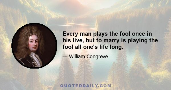 Every man plays the fool once in his live, but to marry is playing the fool all one's life long.