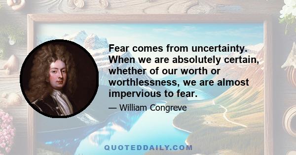 Fear comes from uncertainty. When we are absolutely certain, whether of our worth or worthlessness, we are almost impervious to fear.