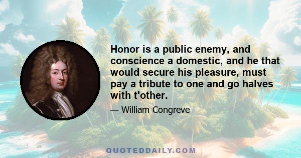 Honor is a public enemy, and conscience a domestic, and he that would secure his pleasure, must pay a tribute to one and go halves with t'other.