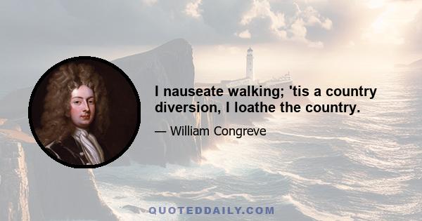 I nauseate walking; 'tis a country diversion, I loathe the country.