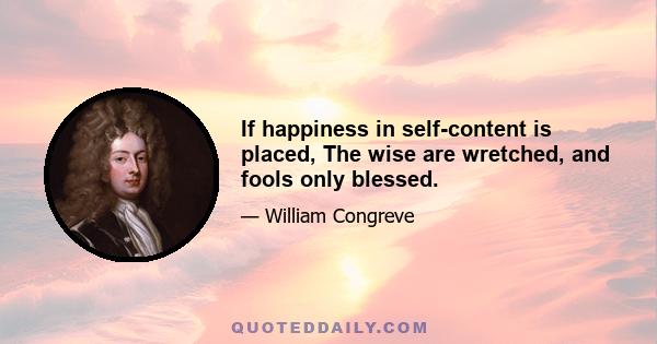 If happiness in self-content is placed, The wise are wretched, and fools only blessed.