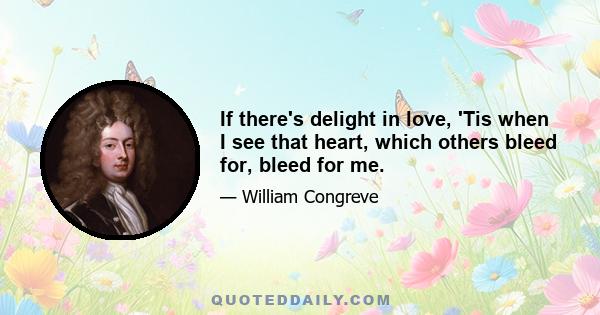 If there's delight in love, 'Tis when I see that heart, which others bleed for, bleed for me.