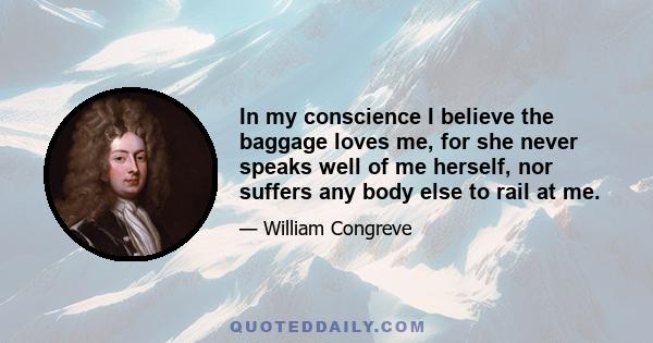 In my conscience I believe the baggage loves me, for she never speaks well of me herself, nor suffers any body else to rail at me.