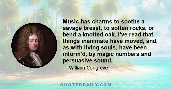 Music has charms to soothe a savage breast, to soften rocks, or bend a knotted oak. I've read that things inanimate have moved, and, as with living souls, have been inform'd, by magic numbers and persuasive sound.