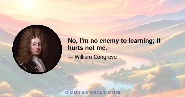 No, I'm no enemy to learning; it hurts not me.