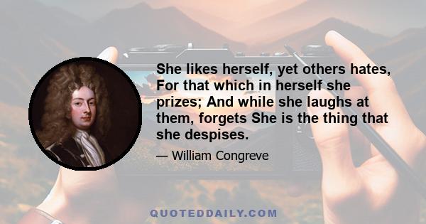 She likes herself, yet others hates, For that which in herself she prizes; And while she laughs at them, forgets She is the thing that she despises.