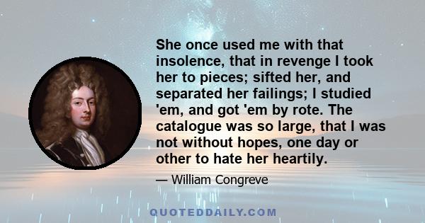 She once used me with that insolence, that in revenge I took her to pieces; sifted her, and separated her failings; I studied 'em, and got 'em by rote. The catalogue was so large, that I was not without hopes, one day