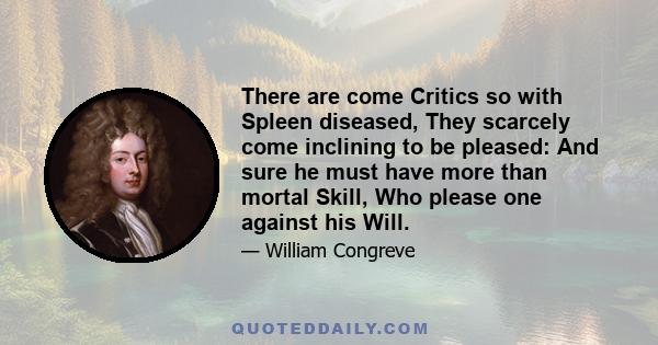 There are come Critics so with Spleen diseased, They scarcely come inclining to be pleased: And sure he must have more than mortal Skill, Who please one against his Will.