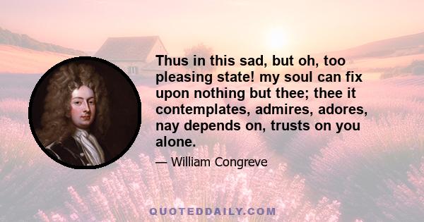 Thus in this sad, but oh, too pleasing state! my soul can fix upon nothing but thee; thee it contemplates, admires, adores, nay depends on, trusts on you alone.