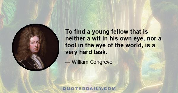 To find a young fellow that is neither a wit in his own eye, nor a fool in the eye of the world, is a very hard task.