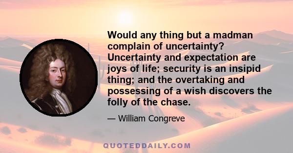 Would any thing but a madman complain of uncertainty? Uncertainty and expectation are joys of life; security is an insipid thing; and the overtaking and possessing of a wish discovers the folly of the chase.