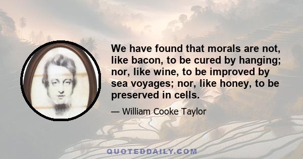 We have found that morals are not, like bacon, to be cured by hanging; nor, like wine, to be improved by sea voyages; nor, like honey, to be preserved in cells.