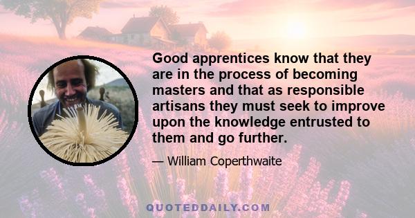 Good apprentices know that they are in the process of becoming masters and that as responsible artisans they must seek to improve upon the knowledge entrusted to them and go further.