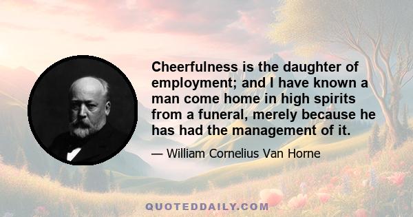 Cheerfulness is the daughter of employment; and I have known a man come home in high spirits from a funeral, merely because he has had the management of it.