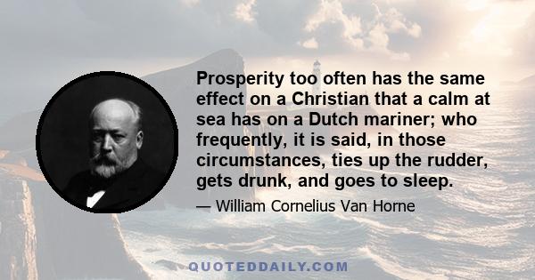 Prosperity too often has the same effect on a Christian that a calm at sea has on a Dutch mariner; who frequently, it is said, in those circumstances, ties up the rudder, gets drunk, and goes to sleep.