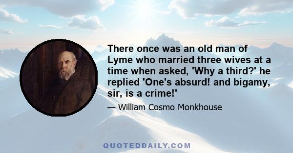 There once was an old man of Lyme who married three wives at a time when asked, 'Why a third?' he replied 'One's absurd! and bigamy, sir, is a crime!'