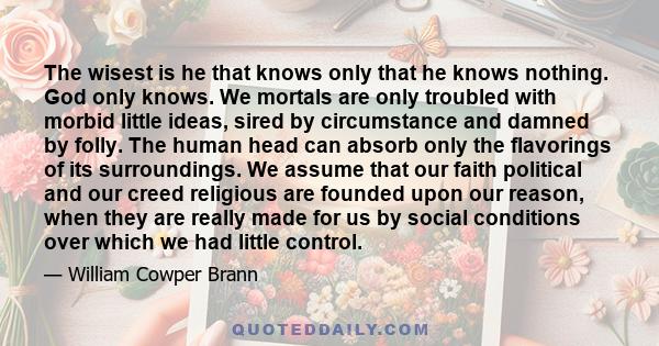 The wisest is he that knows only that he knows nothing. God only knows. We mortals are only troubled with morbid little ideas, sired by circumstance and damned by folly. The human head can absorb only the flavorings of