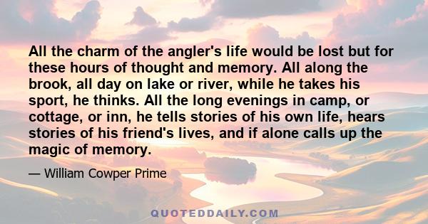 All the charm of the angler's life would be lost but for these hours of thought and memory. All along the brook, all day on lake or river, while he takes his sport, he thinks. All the long evenings in camp, or cottage,