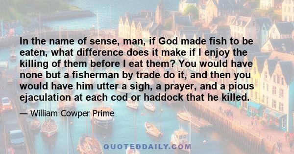 In the name of sense, man, if God made fish to be eaten, what difference does it make if I enjoy the killing of them before I eat them? You would have none but a fisherman by trade do it, and then you would have him