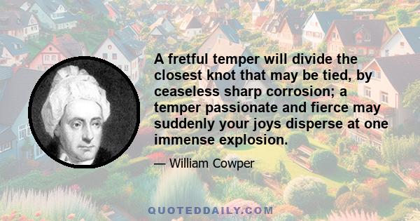 A fretful temper will divide the closest knot that may be tied, by ceaseless sharp corrosion; a temper passionate and fierce may suddenly your joys disperse at one immense explosion.