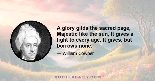 A glory gilds the sacred page, Majestic like the sun, It gives a light to every age, It gives, but borrows none.