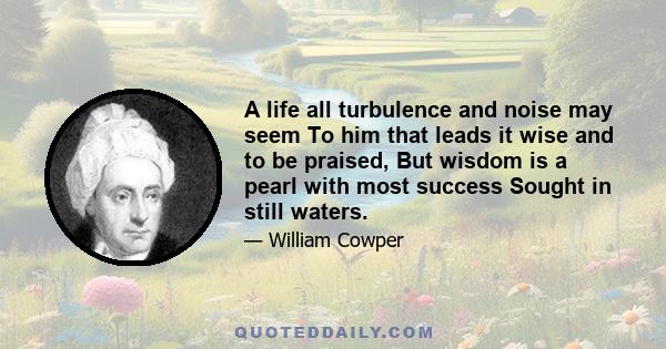 A life all turbulence and noise may seem To him that leads it wise and to be praised, But wisdom is a pearl with most success Sought in still waters.