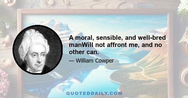 A moral, sensible, and well-bred manWill not affront me, and no other can.