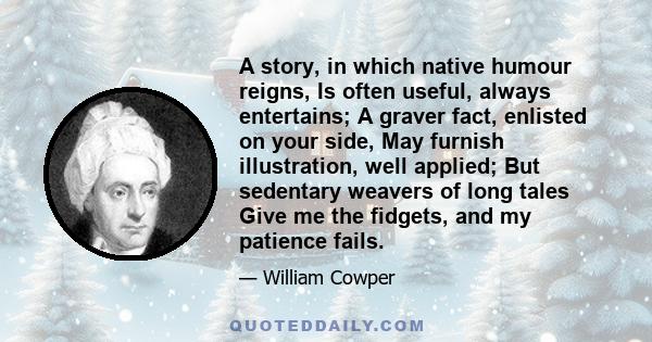 A story, in which native humour reigns, Is often useful, always entertains; A graver fact, enlisted on your side, May furnish illustration, well applied; But sedentary weavers of long tales Give me the fidgets, and my