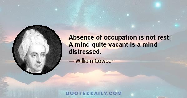 Absence of occupation is not rest; A mind quite vacant is a mind distressed.